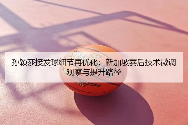 孙颖莎接发球细节再优化：新加坡赛后技术微调观察与提升路径
